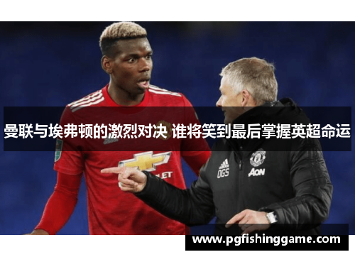 曼联与埃弗顿的激烈对决 谁将笑到最后掌握英超命运